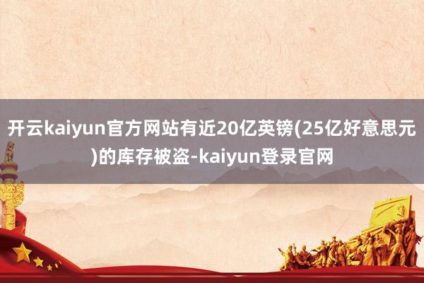 开云kaiyun官方网站有近20亿英镑(25亿好意思元)的库存被盗-kaiyun登录官网