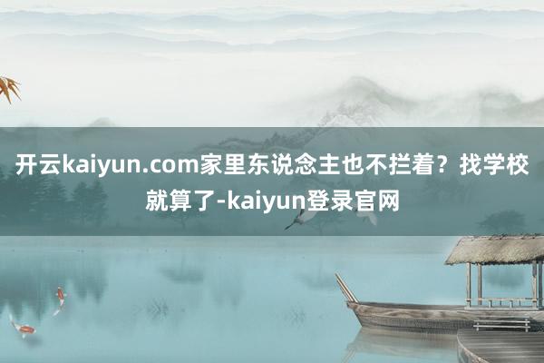 开云kaiyun.com家里东说念主也不拦着？找学校就算了-kaiyun登录官网