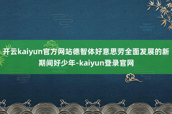 开云kaiyun官方网站德智体好意思劳全面发展的新期间好少年-kaiyun登录官网