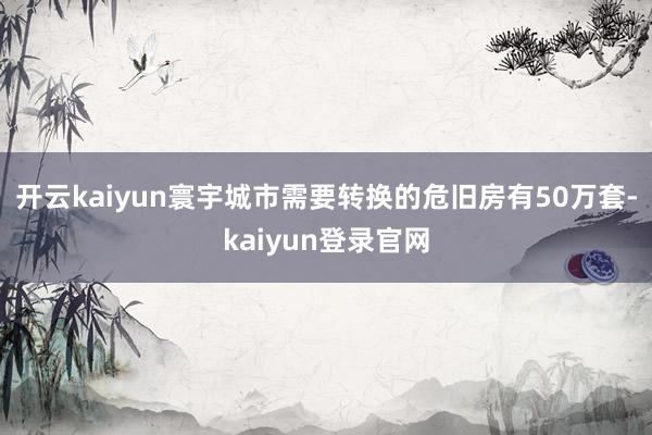 开云kaiyun寰宇城市需要转换的危旧房有50万套-kaiyun登录官网