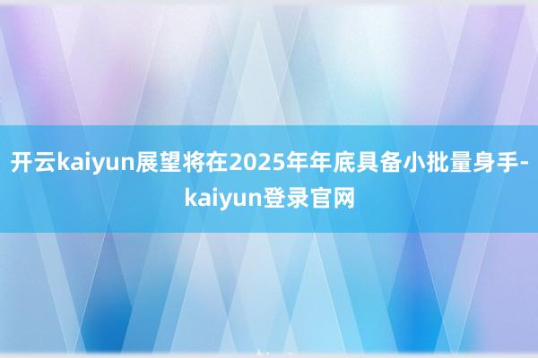 开云kaiyun展望将在2025年年底具备小批量身手-kaiyun登录官网