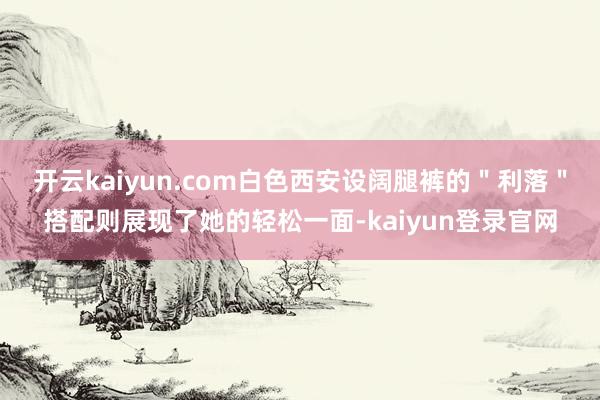 开云kaiyun.com白色西安设阔腿裤的"利落"搭配则展现了她的轻松一面-kaiyun登录官网