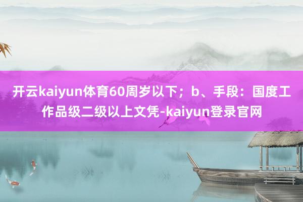 开云kaiyun体育60周岁以下；b、手段：国度工作品级二级以上文凭-kaiyun登录官网