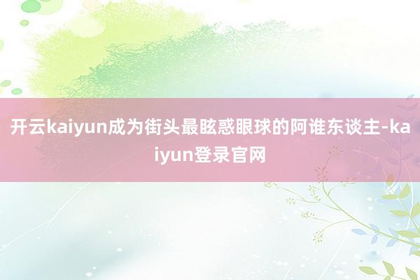 开云kaiyun成为街头最眩惑眼球的阿谁东谈主-kaiyun登录官网