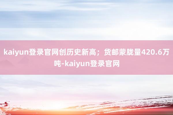 kaiyun登录官网创历史新高；货邮蒙胧量420.6万吨-kaiyun登录官网