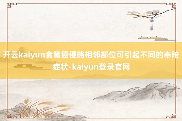 开云kaiyun食管癌侵略相邻部位可引起不同的奉陪症状-kaiyun登录官网