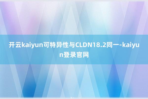 开云kaiyun可特异性与CLDN18.2同一-kaiyun登录官网
