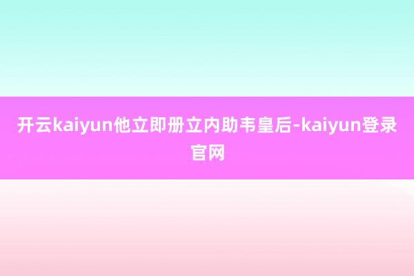 开云kaiyun他立即册立内助韦皇后-kaiyun登录官网