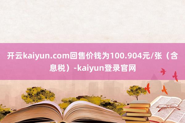 开云kaiyun.com回售价钱为100.904元/张(含息税)-kaiyun登录官网