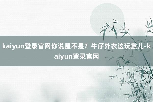 kaiyun登录官网你说是不是？牛仔外衣这玩意儿-kaiyun登录官网