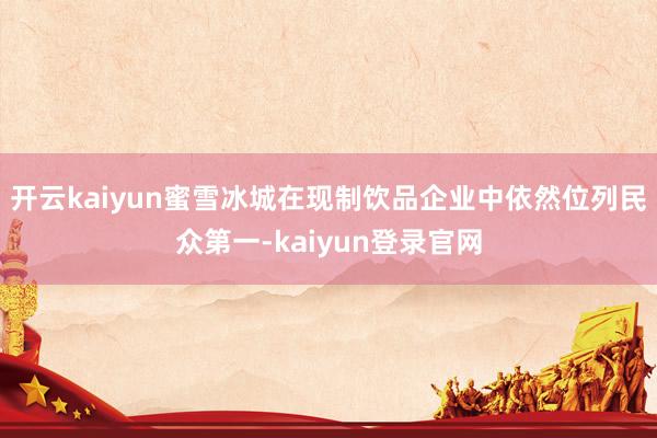 开云kaiyun蜜雪冰城在现制饮品企业中依然位列民众第一-kaiyun登录官网