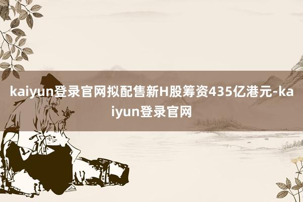 kaiyun登录官网拟配售新H股筹资435亿港元-kaiyun登录官网