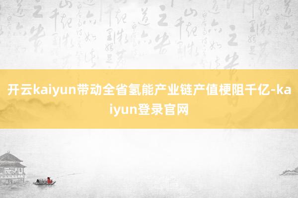 开云kaiyun带动全省氢能产业链产值梗阻千亿-kaiyun登录官网