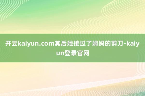 开云kaiyun.com其后她接过了姆妈的剪刀-kaiyun登录官网