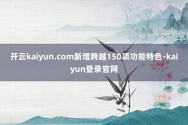 开云kaiyun.com新增跨越150项功能特色-kaiyun登录官网