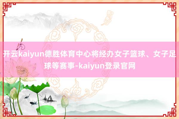 开云kaiyun德胜体育中心将经办女子篮球、女子足球等赛事-kaiyun登录官网