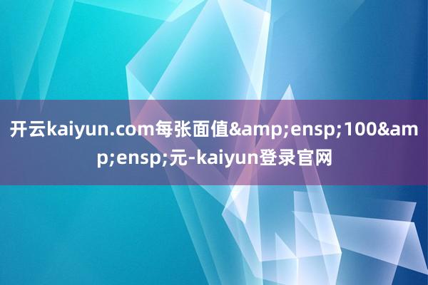 开云kaiyun.com每张面值&ensp;100&ensp;元-kaiyun登录官网