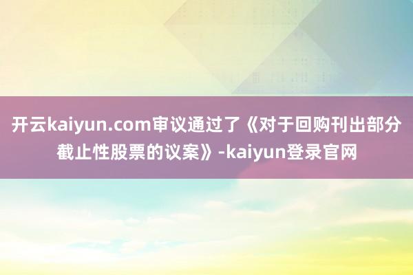 开云kaiyun.com审议通过了《对于回购刊出部分截止性股票的议案》-kaiyun登录官网