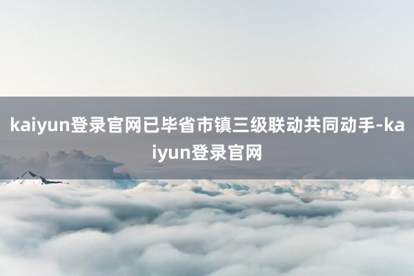 kaiyun登录官网已毕省市镇三级联动共同动手-kaiyun登录官网
