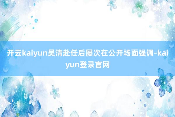 开云kaiyun 吴清赴任后屡次在公开场面强调-kaiyun登录官网