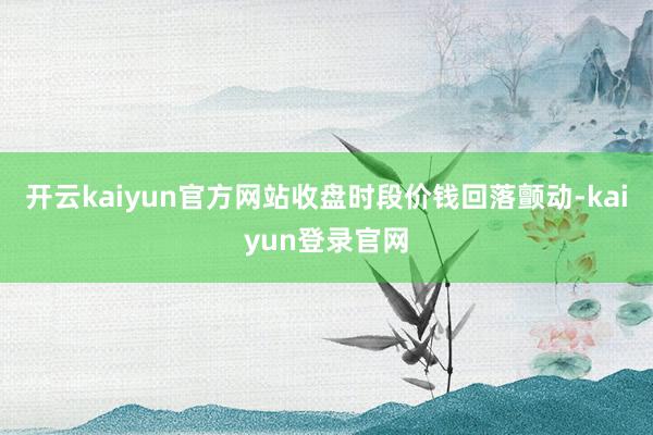 开云kaiyun官方网站收盘时段价钱回落颤动-kaiyun登录官网