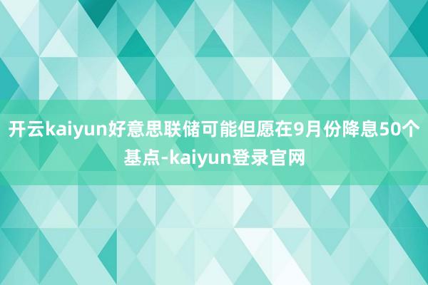 开云kaiyun好意思联储可能但愿在9月份降息50个基点-kaiyun登录官网