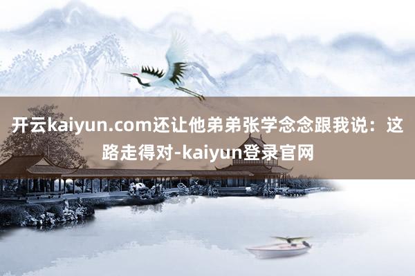 开云kaiyun.com还让他弟弟张学念念跟我说：这路走得对-kaiyun登录官网