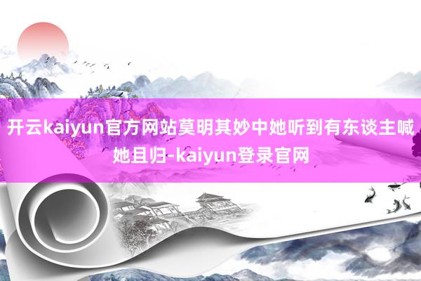 开云kaiyun官方网站莫明其妙中她听到有东谈主喊她且归-kaiyun登录官网