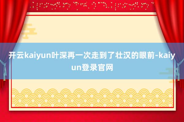 开云kaiyun叶深再一次走到了壮汉的眼前-kaiyun登录官网