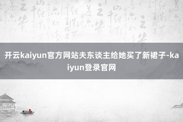 开云kaiyun官方网站夫东谈主给她买了新裙子-kaiyun登录官网