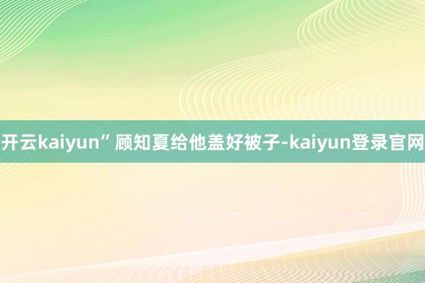 开云kaiyun”顾知夏给他盖好被子-kaiyun登录官网