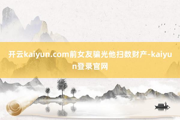 开云kaiyun.com前女友骗光他扫数财产-kaiyun登录官网