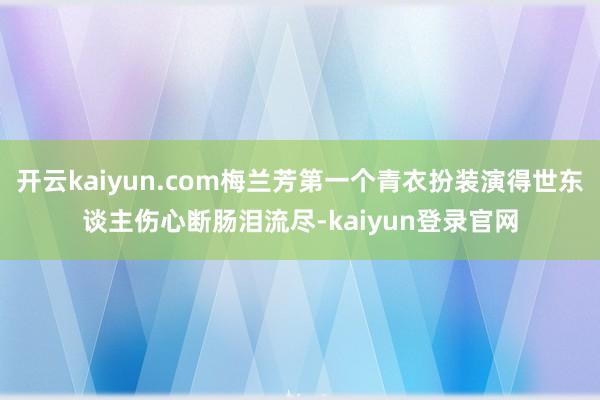 开云kaiyun.com梅兰芳第一个青衣扮装演得世东谈主伤心断肠泪流尽-kaiyun登录官网