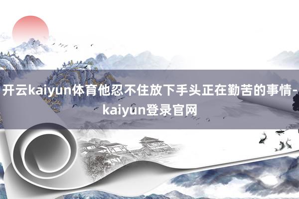 开云kaiyun体育他忍不住放下手头正在勤苦的事情-kaiyun登录官网