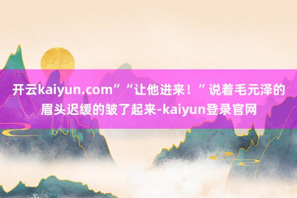 开云kaiyun.com”“让他进来！”说着毛元泽的眉头迟缓的皱了起来-kaiyun登录官网