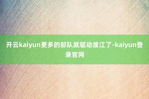 开云kaiyun更多的部队就驱动渡江了-kaiyun登录官网