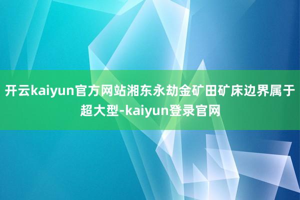 开云kaiyun官方网站湘东永劫金矿田矿床边界属于超大型-kaiyun登录官网