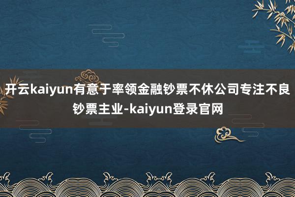 开云kaiyun有意于率领金融钞票不休公司专注不良钞票主业-kaiyun登录官网
