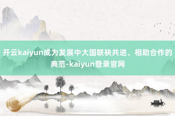 开云kaiyun成为发展中大国联袂共进、相助合作的典范-kaiyun登录官网