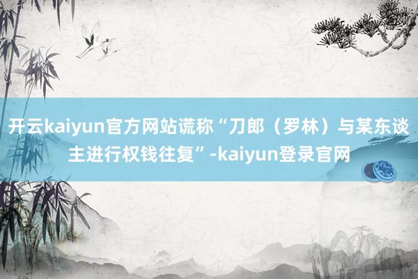 开云kaiyun官方网站谎称“刀郎（罗林）与某东谈主进行权钱往复”-kaiyun登录官网