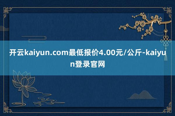 开云kaiyun.com最低报价4.00元/公斤-kaiyun登录官网