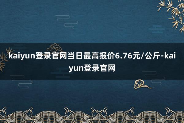 kaiyun登录官网当日最高报价6.76元/公斤-kaiyun登录官网