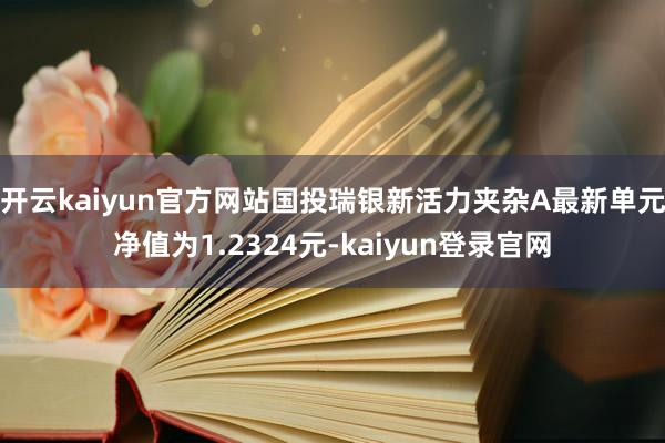 开云kaiyun官方网站国投瑞银新活力夹杂A最新单元净值为1.2324元-kaiyun登录官网
