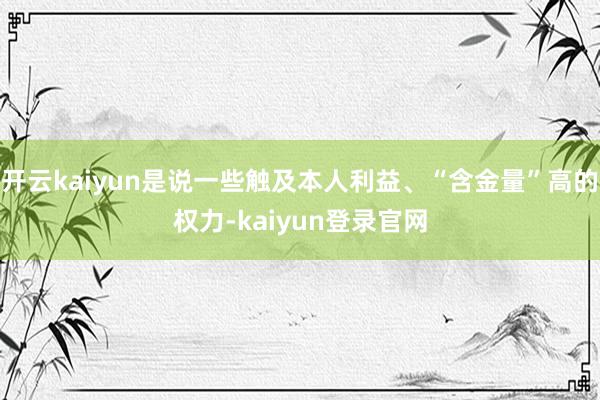 开云kaiyun是说一些触及本人利益、“含金量”高的权力-kaiyun登录官网
