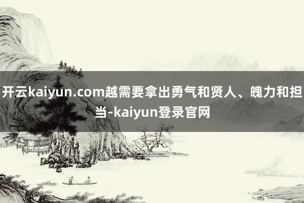 开云kaiyun.com越需要拿出勇气和贤人、魄力和担当-kaiyun登录官网