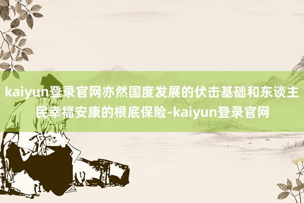 kaiyun登录官网亦然国度发展的伏击基础和东谈主民幸福安康的根底保险-kaiyun登录官网