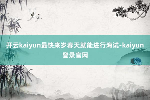开云kaiyun最快来岁春天就能进行海试-kaiyun登录官网