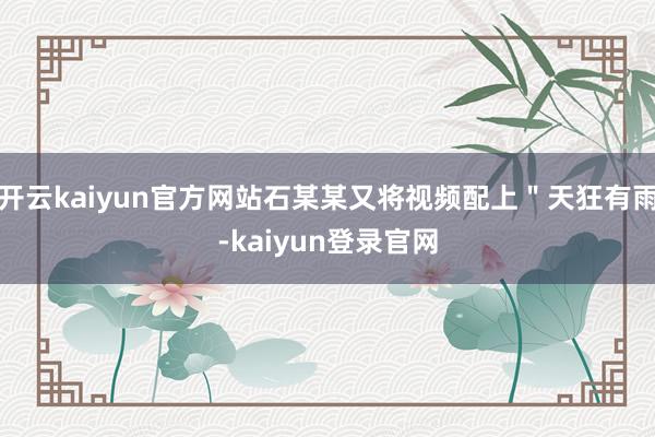 开云kaiyun官方网站石某某又将视频配上＂天狂有雨-kaiyun登录官网