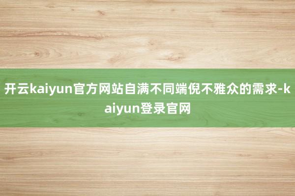 开云kaiyun官方网站自满不同端倪不雅众的需求-kaiyun登录官网