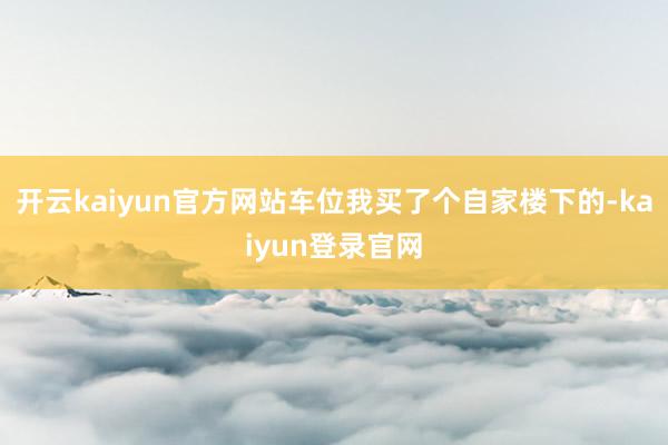 开云kaiyun官方网站车位我买了个自家楼下的-kaiyun登录官网